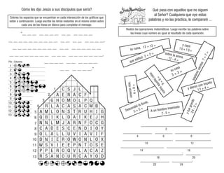 Cómo les dijo Jesús a sus discípulos que sería?
Colorea los espacios que se encuentran en cada intersección de los gráficos que
están a continuación. Luego escribe las letras restantes en el mismo orden sobre
cada una de las líneas en blanco para completar el mensaje.
“__ __ __ __ __ __ __ __ __ __ __ __ __
__ __ __ __ __ __ __ __ __ __ __ __ __ __ __ __ __ __,
__ __ __ __ __ __ __ __ __ __ __ __ __ __ __ __ __
__ __ __ __ __ __ __ __ __ __ __ __ __ __ __ __ __ __,
__ __ __ __ __ __ __ __ __ __
__ __ __ __ __ __.”
Qué pasa con aquellos que no siguen
al Señor? Cualquiera que oye estas
palabras y no las practica, lo compararé ...
Realiza las operaciones matemáticas. Luego escribe las palabras sobre
las líneas cuyo número es igual al resultado de cada operación.
su ruina. 12 + 12 = y cayó
10+10=
s
o
p
l
a
r
o
n
v
i
e
n
t
o
s
7
+
7
=
y dieron con ímpetu
12 + 4 =
y
f
u
e
g
r
a
n
d
e
2
4
-
2
=
sobre la arena.
12 - 4 =
su casa
3 + 3 =
c
o
n
t
r
a
a
q
u
e
l
l
a
c
a
s
a
;
9
+
9
=
A un hombre insensato
7- 5 =
Descendió la lluvia,
5 + 5 =
v
in
ie
ro
n
rí
o
s
,
4
+
8
=
que edificó 2 + 2 =
____________________________________
____________________ ____________ ________________________.
__________________________________, ________________________,
______________________________ ________________________________
__________________________________; __________
____________________ ______________.
2
4 6 8
10 12
14 16
18 20
22 24
C S J
A E R A C F
G H O M O P Q
R L A C A A C M B
M
A L O N S T U H G
Q B I K L D A K E J H
N N L M J A R N F O C G
C A E S C E N D I Y
O L A L L U V I A V I F
R
D
C
P
I
S
L
L
I
O
N
D I E R O W O N L O X
W S V I E E P N T O S E
P E R O Q V L A C A Z
R S A N O U R A Y O D
13
12
11
10
9
8
7
6
5
4
3
2
1
13
12
11
10
9
8
7
6
5
4
3
2
1
Columna
Fila
 