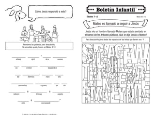 © 2008 CRI • P.O. Box 36269 • Canton, Ohio 44735 • 1-800-992-2144
Cómo Jesús respondió a esto?
Edades 7-12 Mateo 9:9-13
Mateo es llamado a seguir a Jesús
Reordena las palabras para descubrirlo.
Si necesitas ayuda, busca en Mateo 9:12.
__________ ________, “ ______ __________
____ ____________ __________________
____ ____________, ________ ______
________________ ____________ ____ ____
____________ a ____________ a ____________,
________ a __________________.”
sJúes ojid oLs ssnoa
on eniten dsaeeidcn
ed édmioc nsio ols
sermnfeo rqpoeu on eh
oins epcseaodr
odveni lrlmaa usjots
s
s
s
s
s
s s
s
s
s
s
s
s
s
s
s
s
s
s
s
s
s
s
s
s
s s
s
s
s
s
s
s
s
s
s
s
s
s
s
s
s
s
s
s
s
s
$
$
$
$
$
$
$
$
$ $
$
$
$
$
$
$
$
$
$
$ $
$
$
$
$
$
$
$
$
$
$
$
$
$
$
$
$
$
$
$
$
$
$
$
$
$ $
$ $
$
$
$
$
$
$
$
$
$
$
$
$
$
$
$
$
$
$
$
$
$
$
$
$
$
$
$
$
$
$
$
$ $
$
$
$
$
$
$
$
$
$
$
$
$
$
$
$
$
$
$
$
$
$
$
$
$
$
$
$
$
$
$
$
$
$
$
$
$
$
Jesús vio un hombre llamado Mateo que estaba sentado en
el banco de los tributos públicos. Qué le dijo Jesús a Mateo?
Para descubrirlo pinta todos los espacios de las letras que tienen una .
s
 