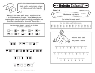 Qué estaba haciendo Jesús?
Usa estos códigos para llenar los espacios.
© 2008 CRI • P.O. Box 36269 • Canton, Ohio 44735 • 1-800-992-2144
Jesús envió a sus discípulos a hacer
un trabajo especial entre la gente.
Edades 7-12 Mateo 9:35-38; 10:1-23
Mision de los Doce
A estos 12 discípulos envió Jesús a la gente de Israel,
y les dió instrucciones diciendo, “Sanen a los enfermos,
resuciten a los muertos, limpien de su enfermedad a los que
tienen lepra, expulsen a los demonios.” Luego dijo …
Usa estos códigos, descubre y escribe lo que dijo Jesús
en las líneas a continuación:
= A
= B
= E
= D
= R
= T
= C
= S
= G
= I
A
Z
B
Y
C
X
D
W
E
V
F
U
G
T
H
S
I
R
J
Q
K
P
L
O
M
Ñ
N
N
Ñ
M
O
L
P
K
Q
J
R
I
S
H
T
G
U
F
V
E
W
D
X
C
Y
B
Z
A
____ ____ ____ ____ ____ ____ ____ ____ ____,
____ ____ ____ ____ ____ ____ ____ ____ ____ ____
y ____ ____ ____ ____ ____ ____ ____.
Recorría Jesús todas
los pueblos y aldeas
V N H V M Z N W L
K I V W R X Z N W L
H Z N Z N W L
 