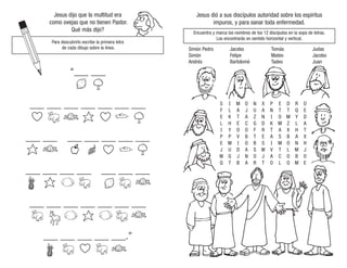 Jesus dijo que la multitud era
como ovejas que no tienen Pastor.
Qué más dijo?
Para descubrirlo escribe la primera letra
de cada dibujo sobre la línea.
“___ ___
___ ___ ___ ___ ___ ___ ___
___ ___ ___ ___ ___ ___ ___
___ ___ ___ ___ ___ ___ ___
___ ___ ___ ___ ___ ___ ___
___ ___ ___ ___ ___.”
Jesus dió a sus discípulos autoridad sobre los espíritus
impuros, y para sanar toda enfermedad.
Encuentra y marca los nombres de los 12 discípulos en la sopa de letras.
Los encontrarás en sentido horizontal y vertical.
S
F
E
L
I
P
E
J
W
Q
I
L
K
H
Y
P
M
U
G
T
M
A
T
E
O
V
I
D
J
B
O
J
A
C
O
B
O
A
N
A
N
U
Z
G
F
T
B
S
O
R
X
A
N
D
R
E
S
W
J
T
P
N
I
K
T
A
I
V
A
O
E
T
O
M
A
S
M
T
C
L
D
T
M
Z
X
B
O
L
O
O
R
Q
Y
L
H
A
N
M
B
M
O
E
D
A
T
X
H
J
O
E
Simón Pedro
Simón
Andrés
Jacobo
Felipe
Bartolomé
Tomás
Mateo
Tadeo
Judas
Jacobo
Juan
 