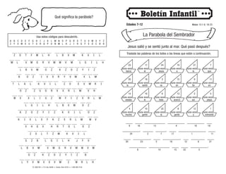 © 2008 CRI • P.O. Box 36269 • Canton, Ohio 44735 • 1-800-992-2144
Qué significa la parábola?
Edades 7-12 Mateo 13:1-9, 18-23
La Parabola del Sembrador
Usa estos códigos para descubrirlo.
___ ___ ___ ___ ___ ___ ___ ___ ___ ___ ___ ___ ___ ___ ___
___ ___ ___ ___ ___ ___ ___ ___ ___ ___ ___ ___ ___ ___ ___ ___
___ ___ ___ ___ ___ ___ ___ ___ ___ ___ ___ ___ ___
___ ___ ___ ___ ___ ___ ___ ___ ___ ___ ___ ___ ___
___ ___ ___ ___ ___ ___ ___ ___ ___ ___ ___ ___ ___ ___ ___
___ ___ ___ ___ ___ ___ ___ ___ ___ ___ ___ ___ ___
___ ___ ___ ___ ___ ___ ___ ___ ___ ___ ___ ___ ___ ___ ___
___ ___ ___ ___ ___ ___ ___ ___ ___ ___ ___
___ ___ ___ ___ ___ ___ ___ ___ ___ ___ ___ ___ ___
___ ___ ___ ___ ___ ___ ___ ___ ___ ___ ___ ___ ___ ___
___ ___ ___ ___ ___ ___ ___ ___ ___ ___ ___
___ ___ ___ ___ ___ ___ ___ ___ ___ ___
___ ___ ___ ___ ___ ___ ___ ___ ___ ___ ___
___ ___ ___ ___, ___ ___ ___ ___ ___ ___ ___ ___ ___
___ ___ ___ ___ ___ ___ ___ ___ ___ ___
___ ___ ___ ___ ___ ___ ___ ___ ___ ___ ___ ___ ___.
Z O T F M L H L B V M K V I L
L B V M O Z K Z O Z Y I Z
T L A L K V I L Z O E V M R I
W V X L I G Z W F I Z X R L M
O Z Z U O R X X R L M V H
L G I L H L B V M O Z
K I V L X F K Z X R L M W V
K Z O Z Y I Z K V I L O Z
V H G V H R T O L O Z
Z S L T Z M K V I L
S Z B L G I L H J F V
O Z K Z O Z Y I Z B
L Y V W V X V M Z W R L H
B O Z I V X R Y V M X L M
M L V M G R V M W V M L G I L H
L B V M V M G R V M W V M
A
Z
B
Y
C
X
D
W
E
V
F
U
G
T
H
S
I
R
J
Q
K
P
L
O
M
N
N
M
O
L
P
K
Q
J
R
I
S
H
T
G
U
F
V
E
W
D
X
C
Y
B
Z
A
4 10 22 8 12 1
14 16 6 13 2 5
20 18 3 15 9 11
23 17 24 19 21 7
que
el
entrando
en
la
barca
se
sentó
y
toda
la
gente
estaba
en
la
playa
Se
le acercó
mucha gente
a
Jesús
así
Jesus salió y se sentó junto al mar. Qué pasó después?
Traslada las palabras de los botes a las lineas que están a continuación.
____ ____ ____________ __________ __________ ___
__________, ______ ______, ____ ________________ ____
____ __________, ____ __________, ___ ________ ____
__________ ____________ ____ ____ __________.
9 16 13 4 10 19
8 14 15 22 5
24 2 7 17 1 11
20 23 3 18 12 6 21
 