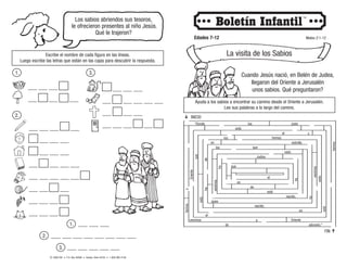 © 2008 CRI • P.O. Box 36269 • Canton, Ohio 44735 • 1-800-992-2144
Los sabios abriendos sus tesoros,
le ofrecieron presentes al niño Jesús.
Qué le trajeron?
Escribe el nombre de cada figura en las líneas.
Luego escribe las letras que están en las cajas para descubrir la respuesta.
Edades 7-12 Mateo 2:1-12
La visita de los Sabios
Cuando Jesús nació, en Belén de Judea,
llegaron del Oriente a Jerusalén
unos sabios. Qué preguntaron?
Ayuda a los sabios a encontrar su camino desde el Oriente a Jerusalén.
Lee sus palabras a lo largo del camino.
 INICIO
FIN 
1.
1. ___ ___ ___
2. ___ ___ ___ ___ ___ ___ ___ ___
3. ___ ___ ___ ___ ___
___ ___ ___ ___
___ ___ ___ ___ ___
___ ___ ___ ___ ___
___ ___ ___ ___
___ ___ ___ ___
___ ___ ___ ___ ___
___ ___ ___ ___ ___ ___
___ ___ ___ ___
___ ___ ___ ___
___ ___ ___ ___
2.
___ ___ ___ ___
___ ___ ___ ___ ___ ___
___ ___ ___ ___
___ ___ ___ ___ ___ ___
3.
 