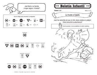 © 2008 CRI • P.O. Box 36269 • Canton, Ohio 44735 • 330 493-7884
José llevó a su familia
a lugar seguro. A donde?
Edades 7-12 Mateo 2:13-23
La huida a Egipto
José fue advertido de que el niño Jesús estaba en peligro!
Cómo escuchó la advertencia?
Usa el código para encontrar la respuesta.
___
___ ___ ___ ___ ___ ___ ___ ___
___ ___
___ ___ ___ ___ ___ ___ ___
=I
=L
=G
=H
=A
=E
=N
=O
=R
=T
=Z
Une los puntos. Lee las palabras en orden numérico.
1
2
3
4
5
6
7
8
10
9
11
12
13
14
15
16
17
Un
angel
del
se
le
Señor
apareció
José
en
un
sueño.
a
18
19
20
21
 