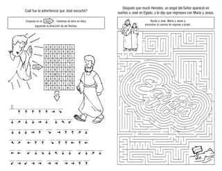 Cuál fue la advertencia que José escuchó?
Empieza en el . Continúa de letra en letra,
siguiendo la dirección de las flechas.
Después que murió Herodes, un angel del Señor apareció en
sueños a José en Egipto, y le dijo que regresara con María y Jesús.
Ayuda a José, María y Jesús a
encontrar el camino de regreso a Israel.
Inicio
Fin
___ ___ ___ ___ ___ ___ ___ ___
___ ___ ___ ___ ___ ___ ___ ___ ___
___ ___ ___ ___ ___ ___ ___ ___ ___ ___ ___
___ ___ ___ ___ ___ ___ ___ ___ ___ ___ ___
___ ___ ___ ___ ___ ___ ___ ___ ___ ___ ___ ___ ___
___ ___ ___ ___ ___ ___ ___ ___ ___ ___ ___.
E
A
P
A
C
S
E
P
A
M
T
R
H
E
D
E
S
R
A
A
A
E
A
E
R
O
N
M
A
R
R
D
G
I
P
O
T
U
A
I
A
S
K
G
T
O
C
Y
L
Y
L
E
N
S
O
L
D
S
E
J
N
L
A
L
P
E
U
S
O
Ñ
I
Inicio
 