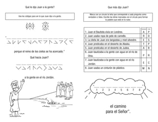 Usa los códigos para ver lo que Juan dijo a la gente.
Que más dijo Juan?
Qué le dijo Juan a la gente?
Marca con un círculo la letra que corresponde a cada pregunta como
verdadero o falso. Escribe las letras marcadas con el círculo para formar
la palabra que está en la nube.
“____ ____ ____ ____ ____ ____ ____ ____”
el camino
para el Señor”.
1 2 3 4 5 6 7 8
1. Juan el Bautista vivía en Londres.
2. Juan usaba ropa de pelo de camello.
3. La dieta de Juan era langostas y miel silvestre.
4. Juan predicaba en el desierto de Alaska.
5. Juan predicaba en el desierto de Judea.
6. Juan bautizaba a la gente con agua en el río de
Ohio.
7. Juan bautizaba a la gente con agua en el río
Jordán.
8. Juan usaba un cinturón de plástico.
A P
R D
E S
T P
A B
P R
E C
M N
Verdadero Falso
A B D
E
Z
P
N
I
R
T
S
U
 