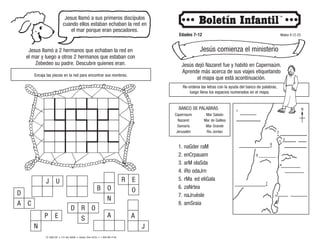 © 2008 CRI • P.O. Box 36269 • Canton, Ohio 44735 • 1-800-992-2144
Jesus llamó a sus primeros discípulos
cuando ellos estaban echaban la red en
el mar porque eran pescadores.
Edades 7-12 Mateo 4:12-23
Jesús comienza el ministerio
Jesús dejó Nazaret fue y habitó en Capernaúm.
Aprende más acerca de sus viajes etiquetando
el mapa que está acontinuación.
Re-ordena las letras con la ayuda del banco de palabras,
luego llena los espacios numerados en el mapa.
Encaja las piezas en la red para encontrar sus nombres.
Jesus llamó a 2 hermanos que echaban la red en
el mar y luego a otros 2 hermanos que estaban con
Zebedeo su padre. Descubre quienes eran.
P E
N
D R O
S A
D
A C
R E
O
B O
N
J
J
U
A
1. naGder raM
2. enCrpauam
3. arM olaSda
4. iRo odaJrn
5. rMa ed eliGala
6. zaNrtea
7. naJruésle
8. amSraia
2
3
1
4
7
6
5
N
8
Capernaum
Nazaret
Samaria
Jerusalén
Mar Salado
Mar de Galilea
Mar Grande
Rio Jordan
BANCO DE PALABRAS
 