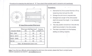 Procedure for enlaraina the Dilotbore of 'E' TVDeoutDut drive sockets used in actuators and aearboxes.
L*
o
$.
'E' tYPeDrivesocket (Pilotbore)
Pilot bore Dia
l
Maxbore
ActuatorModel I (D) Dia
Note: Alldimensions are in mm
Procedure:-
> Dismantle the Drive socket Part No.4.75 by
loosening draw bolt part No.4.06.
> Enlarge the pilot bore to required size.
> Enlarged bor~.Iength of the drive socket
shannotexceedthe lengthL* as indicated
in the table.
> Key way position should be in line with the
relief hole provided in the drive socket.
> The hole is provided to do the keyway
slotting on slotting ma~~ine.
Note: Ifyou find any difficultywhile enlarging the pilot bore drive socket, please feel free to contact auma
India for assistance at emailID:service@auma.co.in
ISA3-SA6 10 20 67
I
SA12-SA15 10 32 67
SA25 -SA60 15 45 72
SA100 20 60 112
 