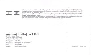 I
All auma actuators are 100% tested andfactory checked. Actuators are supplied readyjOr seroice. Most of the actua-
tors are supplied to valve manufacturers for mounting to valves. It is usual for the valve manufacturer to set the
switchef and test the motorisea valve.
Special care should be taken when commissioning. Wrong connection or faulty control wiring may result in
damage to the motorised valve.
1n case the actuators will not be mounted or commissioned for a long period, take carefor adequate (dry) stotClfle.
refer to our instruction sheet "Transport. StorClfleand Commissionirlf} of auma-actuators".
'"
auma [india] pvt Itd
Plot No. 39-B, IIPhase
Peenya Industrial Area
Bangalore - 560.058.
Telephone: 28394365-6, 28394655
Fax :28392809
E-Mail: info@auma.co.in DD/MN-001 ISSUE 3/05
 