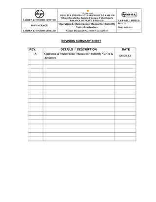 LARSEN & TOUBRO LIMITED
D B SUPER THERMAL POWER PROJECT-2 X 600 MW
Village Baradarha, Janjgir-Champa, Chhattisgarh.
BALANCE OF PLANT PACKAGE L&T-S&L LIMITED
BOP PACKAGE
Operation & Maintenance Manual for Butterfly
Valve & actuators
Rev.: A
Date: 06.09.2013
LARSEN & TOUBRO LIMITED Vendor Document No.: 40408-VAL-O&M-01
REVISION SUMMARY SHEET
REV. DETAILS / DESCRIPTION DATE
A Operation & Maintenance Manual for Butterfly Valves &
Actuators
06.09.13
 