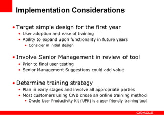 Implementation Considerations

• Target simple design for the first year
  • User adoption and ease of training
  • Ability to expand upon functionality in future years
     • Consider in initial design


• Involve Senior Management in review of tool
  • Prior to final user testing
  • Senior Management Suggestions could add value


• Determine training strategy
  • Plan in early stages and involve all appropriate parties
  • Most customers using CWB chose an online training method
     • Oracle User Productivity Kit (UPK) is a user friendly training tool
 