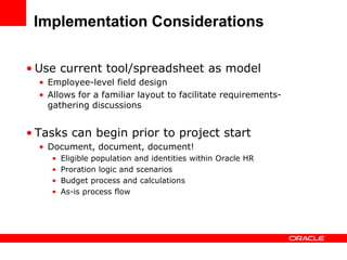Implementation Considerations

• Use current tool/spreadsheet as model
  • Employee-level field design
  • Allows for a familiar layout to facilitate requirements-
    gathering discussions


• Tasks can begin prior to project start
  • Document, document, document!
     •   Eligible population and identities within Oracle HR
     •   Proration logic and scenarios
     •   Budget process and calculations
     •   As-is process flow
 