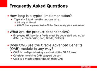 Frequently Asked Questions

• How long is a typical implementation?
  • Typically 3 to 4 months but can vary
    • US only or Global
    • KBACE has implemented a Global Salary-only plan in 6 weeks


• What are the product dependencies?
  • Employee HR key data fields must be populated and up to
    date (i.e. Supervisor, Job, Grade, Salary)


• Does CWB use the Oracle Advanced Benefits
  (OAB) module in any way?
  • CWB is configured using a subset of the OAB forms
  • Consider involving OAB support person
  • CWB is a much simpler design than OAB
 