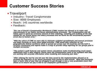 Customer Success Stories
• Travelport
  •   Industry: Travel Conglomerate
  •   Size: 8000 Employees
  •   Reach: 145 countries worldwide
  •   Feedback:

      “Our use of Oracle’s Compensation Workbench (CWB) module has allowed us to make vast
      improvements to our Salary and Bonus administrations processes. Our Compensation and HR
      teams used to spend an excessive amount of time collecting, compiling and auditing all the data
      needed for our annual bonus and salary processes and we found we still encountered payment
      errors due to human error.”

      “With the rollout of CWB we were able to eliminate outdated spreadsheets and manual processes
      and begin focusing on more value added activities. CWB eased data collection for our
      geographically diverse workforce which is spread out across over 45 countries and the built in
      currency conversions and reports make it a snap to provide rollup reporting for our groups paid in
      multiple currencies.”

      “The system’s audit features and system driven calculations make troubleshooting much easier.
      Additionally built in data integrity checks allow the Compensation team to be confident that they
      are working with accurate information when modeling and analyzing plan data.”

      “After utilizing the tool for one full year the time saved by the implementation allowed us to
      increase the frequency of our bonus payments from annual to semi-annual. What had previously
      been a hectic time of year that we struggled to get through is now a very predictable event that
      allows us to ensure our pay is tied to our employee’s performance.”
 