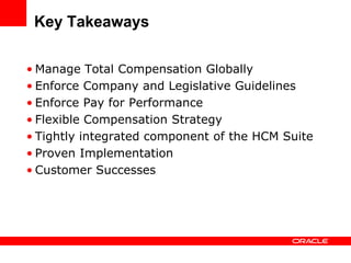 Key Takeaways

• Manage Total Compensation Globally
• Enforce Company and Legislative Guidelines
• Enforce Pay for Performance
• Flexible Compensation Strategy
• Tightly integrated component of the HCM Suite
• Proven Implementation
• Customer Successes
 
