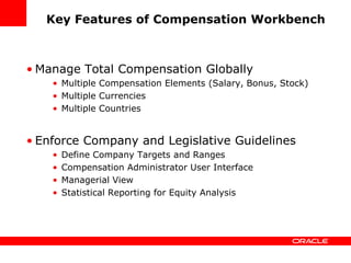 Key Features of Compensation Workbench



• Manage Total Compensation Globally
    • Multiple Compensation Elements (Salary, Bonus, Stock)
    • Multiple Currencies
    • Multiple Countries


• Enforce Company and Legislative Guidelines
    •   Define Company Targets and Ranges
    •   Compensation Administrator User Interface
    •   Managerial View
    •   Statistical Reporting for Equity Analysis
 
