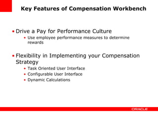 Key Features of Compensation Workbench



• Drive a Pay for Performance Culture
    • Use employee performance measures to determine
      rewards


• Flexibility in Implementing your Compensation
  Strategy
    • Task Oriented User Interface
    • Configurable User Interface
    • Dynamic Calculations
 