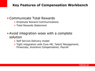 Key Features of Compensation Workbench



• Communicate Total Rewards
    • Employee Reward Communications
    • Total Rewards Statement


• Avoid integration woes with a complete
  solution
    • Self Service Delivery model
    • Tight integration with Core HR, Talent Management,
      Financials, Incentive Compensation, Payroll
 