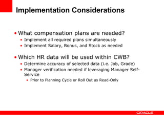 Implementation Considerations


• What compensation plans are needed?
  • Implement all required plans simultaneously
  • Implement Salary, Bonus, and Stock as needed

• Which HR data will be used within CWB?
  • Determine accuracy of selected data (i.e. Job, Grade)
  • Manager verification needed if leveraging Manager Self-
    Service
    • Prior to Planning Cycle or Roll Out as Read-Only
 