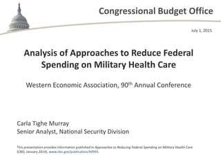 Congressional Budget Office
Analysis of Approaches to Reduce Federal
Spending on Military Health Care
Western Economic Association, 90th Annual Conference
July 1, 2015
Carla Tighe Murray
Senior Analyst, National Security Division
This presentation provides information published in Approaches to Reducing Federal Spending on Military Health Care
(CBO, January 2014), www.cbo.gov/publication/44993.
 