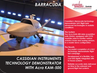 Cassidian’s Barracuda technology
demonstrator UAV flight tests
advanced technologies in realistic
conditions
The System
Two Acra KAM-500 data acquisition
units (DAUs), equipped with COTS
modules used to monitor various
avionics buses and analog sensors,
in a master slave configuration
The Results
• Successful completion of a UAV
technology demonstrator flight
test campaign
• Development of a flexible, low-
cost DAS tightly integrated with
in-house systems
• Reliable accurate data delivered
on time to the onboard and
ground flight test systems
CASSIDIAN INSTRUMENTS
TECHNOLOGY DEMONSTRATOR
WITH Acra KAM-500
BARRACUDA
 