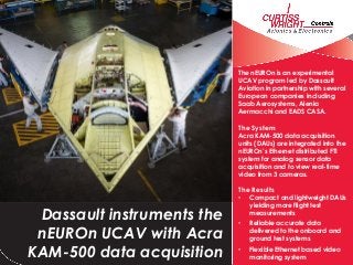 The nEUROn is an experimental
UCAV program led by Dassault
Aviation in partnership with several
European companies including
Saab Aerosystems, Alenia
Aermacchi and EADS CASA.
The System
Acra KAM-500 data acquisition
units (DAUs) are integrated into the
nEUROn’s Ethernet distributed FTI
system for analog sensor data
acquisition and to view real-time
video from 3 cameras.
The Results
• Compact and lightweight DAUs
yielding more flight test
measurements
• Reliable accurate data
delivered to the onboard and
ground test systems
• Flexible Ethernet based video
monitoring system
Dassault instruments the
nEUROn UCAV with Acra
KAM-500 data acquisition
HC-130H
 