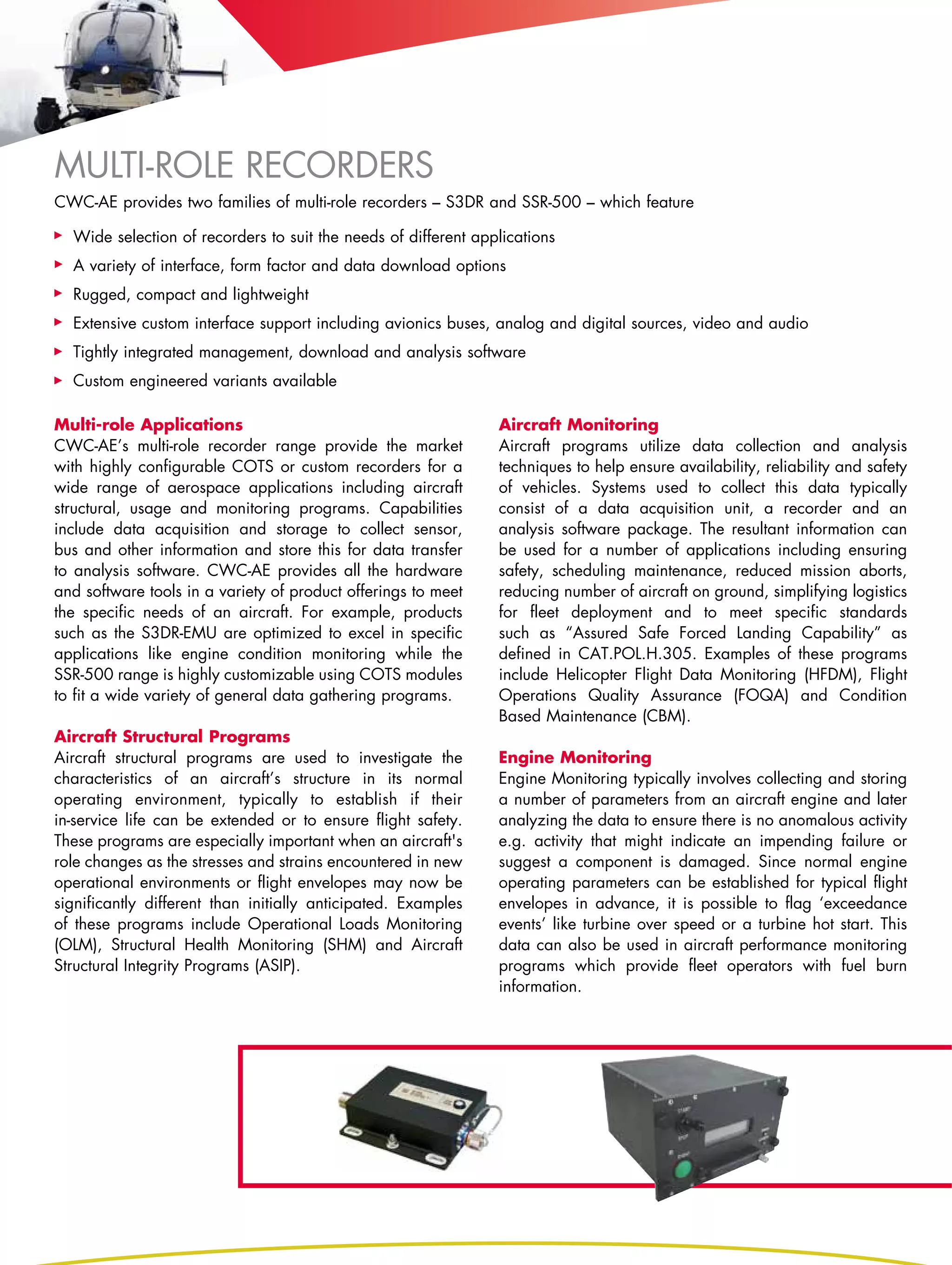 Multi-role Recorders
CWC-AE provides two families of multi-role recorders – S3DR and SSR-500 – which feature

  Wide selection of recorders to suit the needs of different applications
  A variety of interface, form factor and data download options
  Rugged, compact and lightweight
  Extensive custom interface support including avionics buses, analog and digital sources, video and audio
  Tightly integrated management, download and analysis software
  Custom engineered variants available

Multi-role Applications                                         Aircraft Monitoring
CWC-AE’s multi-role recorder range provide the market           Aircraft programs utilize data collection and analysis
with highly configurable COTS or custom recorders for a         techniques to help ensure availability, reliability and safety
wide range of aerospace applications including aircraft         of vehicles. Systems used to collect this data typically
structural, usage and monitoring programs. Capabilities         consist of a data acquisition unit, a recorder and an
include data acquisition and storage to collect sensor,         analysis software package. The resultant information can
bus and other information and store this for data transfer      be used for a number of applications including ensuring
to analysis software. CWC-AE provides all the hardware          safety, scheduling maintenance, reduced mission aborts,
and software tools in a variety of product offerings to meet    reducing number of aircraft on ground, simplifying logistics
the specific needs of an aircraft. For example, products        for fleet deployment and to meet specific standards
such as the S3DR-EMU are optimized to excel in specific         such as “Assured Safe Forced Landing Capability” as
applications like engine condition monitoring while the         defined in CAT.POL.H.305. Examples of these programs
SSR-500 range is highly customizable using COTS modules         include Helicopter Flight Data Monitoring (HFDM), Flight
to fit a wide variety of general data gathering programs.       Operations Quality Assurance (FOQA) and Condition
                                                                Based Maintenance (CBM).
Aircraft Structural Programs
Aircraft structural programs are used to investigate the        Engine Monitoring
characteristics of an aircraft’s structure in its normal        Engine Monitoring typically involves collecting and storing
operating environment, typically to establish if their          a number of parameters from an aircraft engine and later
in-service life can be extended or to ensure flight safety.     analyzing the data to ensure there is no anomalous activity
These programs are especially important when an aircraft's      e.g. activity that might indicate an impending failure or
role changes as the stresses and strains encountered in new     suggest a component is damaged. Since normal engine
operational environments or flight envelopes may now be         operating parameters can be established for typical flight
significantly different than initially anticipated. Examples    envelopes in advance, it is possible to flag ‘exceedance
of these programs include Operational Loads Monitoring          events’ like turbine over speed or a turbine hot start. This
(OLM), Structural Health Monitoring (SHM) and Aircraft          data can also be used in aircraft performance monitoring
Structural Integrity Programs (ASIP).                           programs which provide fleet operators with fuel burn
                                                                information.
 