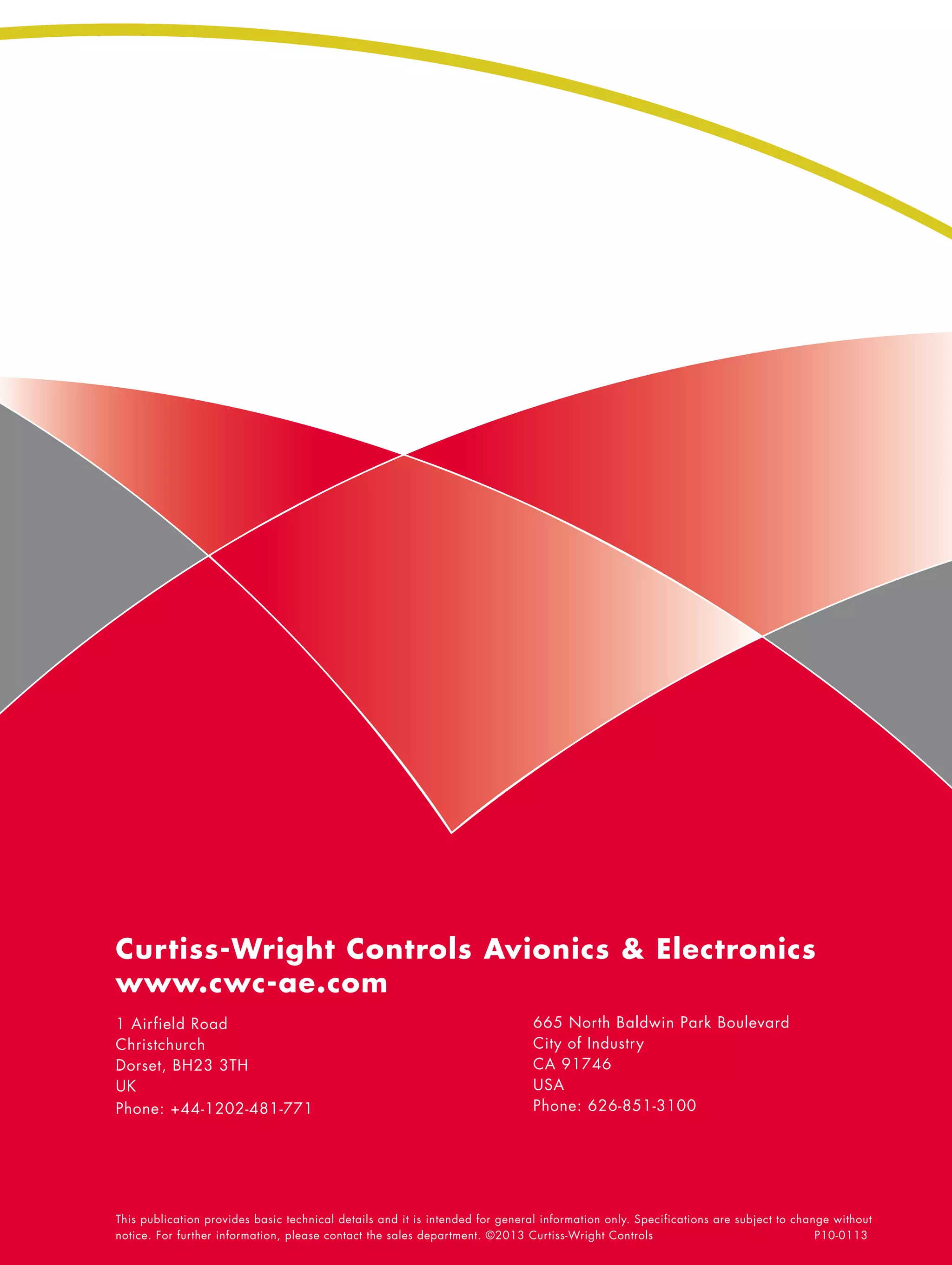 Curtiss-Wright Controls Avionics & Electronics
www.cwc-ae.com
1 Airfield Road                                                               665 North Baldwin Park Boulevard
Christchurch                                                                  City of Industry
Dorset, BH23 3TH                                                              CA 91746
UK                                                                            USA
Phone: +44-1202-481-771                                                       Phone: 626-851-3100




This publication provides basic technical details and it is intended for general information only. Specifications are subject to change without
notice. For further information, please contact the sales department. ©2013 Curtiss-Wright Controls			                               P10-0113
 