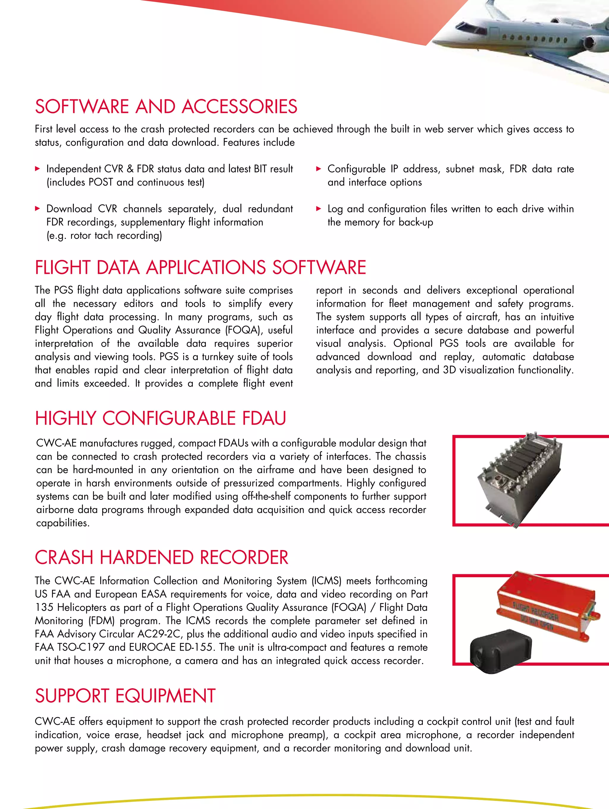 software and accessories
First level access to the crash protected recorders can be achieved through the built in web server which gives access to
status, configuration and data download. Features include

  Independent CVR & FDR status data and latest BIT result         Configurable IP address, subnet mask, FDR data rate
  (includes POST and continuous test)                             and interface options

  Download CVR channels separately, dual redundant                Log and configuration files written to each drive within
  FDR recordings, supplementary flight information                the memory for back-up
  (e.g. rotor tach recording)


Flight data applications software
The PGS flight data applications software suite comprises      report in seconds and delivers exceptional operational
all the necessary editors and tools to simplify every          information for fleet management and safety programs.
day flight data processing. In many programs, such as          The system supports all types of aircraft, has an intuitive
Flight Operations and Quality Assurance (FOQA), useful         interface and provides a secure database and powerful
interpretation of the available data requires superior         visual analysis. Optional PGS tools are available for
analysis and viewing tools. PGS is a turnkey suite of tools    advanced download and replay, automatic database
that enables rapid and clear interpretation of flight data     analysis and reporting, and 3D visualization functionality.
and limits exceeded. It provides a complete flight event


highly configurable fdau
CWC-AE manufactures rugged, compact FDAUs with a configurable modular design that
can be connected to crash protected recorders via a variety of interfaces. The chassis
can be hard-mounted in any orientation on the airframe and have been designed to
operate in harsh environments outside of pressurized compartments. Highly configured
systems can be built and later modified using off-the-shelf components to further support
airborne data programs through expanded data acquisition and quick access recorder
capabilities.


CRASH HARDENED RECORDER
The CWC-AE Information Collection and Monitoring System (ICMS) meets forthcoming
US FAA and European EASA requirements for voice, data and video recording on Part
135 Helicopters as part of a Flight Operations Quality Assurance (FOQA) / Flight Data
Monitoring (FDM) program. The ICMS records the complete parameter set defined in
FAA Advisory Circular AC29-2C, plus the additional audio and video inputs specified in
FAA TSO-C197 and EUROCAE ED-155. The unit is ultra-compact and features a remote
unit that houses a microphone, a camera and has an integrated quick access recorder.


support equipment
CWC-AE offers equipment to support the crash protected recorder products including a cockpit control unit (test and fault
indication, voice erase, headset jack and microphone preamp), a cockpit area microphone, a recorder independent
power supply, crash damage recovery equipment, and a recorder monitoring and download unit.
 