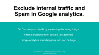 Exclude internal traffic and
Spam in Google analytics.
Don’t screw your results by measuring the wrong things.
Internal sessions won’t convert (just testing!)
Google analytics spam happens, and can be huge.
Arnout Hellemans | CW2017 | cw@onlinemarkethink.com |
twitter.com/HELLEMANS
 