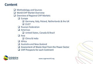 www.cogenworld.org
❑ Methodology and Sources
❑ World CHP Market Overview
❑ Overview of Regional CHP Markets
❑ Europe
❑ Germany, Italy, Poland, Netherlands & the UK
❑ EU27
❑ Russian Federation
❑ Americas
❑ United States, Canada & Brazil
❑ Asia
❑ China & India
❑ Africa
❑ Australia and New Zealand
❑ Assessment of Waste Heat from the Power Sector
❑ CHP Prospects for each Continent
Content
 