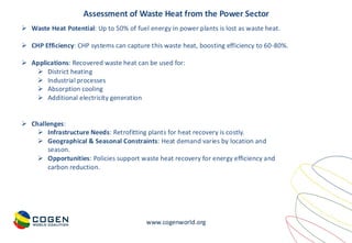 www.cogenworld.org
➢ Waste Heat Potential: Up to 50% of fuel energy in power plants is lost as waste heat.
➢ CHP Efficiency: CHP systems can capture this waste heat, boosting efficiency to 60-80%.
➢ Applications: Recovered waste heat can be used for:
➢ District heating
➢ Industrial processes
➢ Absorption cooling
➢ Additional electricity generation
➢ Challenges:
➢ Infrastructure Needs: Retrofitting plants for heat recovery is costly.
➢ Geographical & Seasonal Constraints: Heat demand varies by location and
season.
➢ Opportunities: Policies support waste heat recovery for energy efficiency and
carbon reduction.
Assessment of Waste Heat from the Power Sector
 