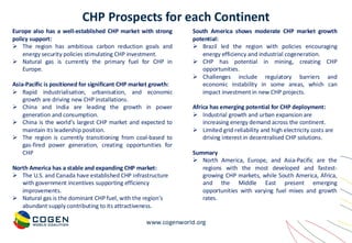 www.cogenworld.org
CHP Prospects for each Continent
Europe also has a well-established CHP market with strong
policy support:
➢ The region has ambitious carbon reduction goals and
energy security policies stimulating CHP investment.
➢ Natural gas is currently the primary fuel for CHP in
Europe.
Asia-Pacific is positioned for significant CHP market growth:
➢ Rapid industrialisation, urbanisation, and economic
growth are driving new CHP installations.
➢ China and India are leading the growth in power
generation and consumption.
➢ China is the world's largest CHP market and expected to
maintain its leadership position.
➢ The region is currently transitioning from coal-based to
gas-fired power generation, creating opportunities for
CHP
North America has a stable and expanding CHP market:
➢ The U.S. and Canada have established CHP infrastructure
with government incentives supporting efficiency
improvements.
➢ Natural gas is the dominant CHP fuel, with the region's
abundant supply contributing to its attractiveness.
South America shows moderate CHP market growth
potential:
➢ Brazil led the region with policies encouraging
energy efficiency and industrial cogeneration.
➢ CHP has potential in mining, creating CHP
opportunities.
➢ Challenges include regulatory barriers and
economic instability in some areas, which can
impact investment in new CHP projects.
Africa has emerging potential for CHP deployment:
➢ Industrial growth and urban expansion are
increasing energy demand across the continent.
➢ Limited grid reliability and high electricity costs are
driving interest in decentralised CHP solutions.
Summary
➢ North America, Europe, and Asia-Pacific are the
regions with the most developed and fastest-
growing CHP markets, while South America, Africa,
and the Middle East present emerging
opportunities with varying fuel mixes and growth
rates.
 