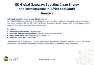 www.cogenworld.org
EU Global Gateway: Boosting Clean Energy
and Infrastructure in Africa and South
America
EU Energy Projects Plan Boosts Africa and South America
The EU's Global Gateway initiative aims to unlock investment and enhance trade with developing nations, offering up to
€300 billion between 2021 and 2027. Africa and South America are key beneficiaries, with several flagship projects
focused on clean energy and infrastructure development.
Key Projects:
➢ Southern Hydrogen Corridor (Tunisia-Algeria)
➢ Large-scale Green Hydrogen Production in Argentina, Morocco, and Namibia
➢ Electrical Interconnectivity in Central and South America
➢ Solar Panel Production in The Gambia
These projects aim to strengthen EU strategic partnerships, with tangible milestones expected by 2025. The funding
could support clean hydrogen development, improving energy access for sectors like CHP in both regions.
 