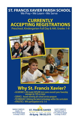 ST. FRANCIS XAVIER PARISH SCHOOL
                   We Pray • We Learn • We Serve

           CURRENTLY
     ACCEPTING REGISTRATIONS
     Preschool, Kindergarten Full Day & AM, Grades 1-8




h




              Why St. Francis Xavier?
        • ACADEMICS: 8th Grade EXPLORE test scores exceed Lyons Township
                     averages by 10% or more
        • SERVICE: Award-winning all-school service program
        • TECHNOLOGY: Utilizing the latest technology within the curriculum
        • ATHLETICS: 98% participation in Gr. 5-8

      MAIN CAMPUS                                         EAST CAMPUS
          (Grades 2-8)                                     (Preschool-Grade 1)
      145 N. Waiola Avenue                               21 N. Catherine Avenue
       La Grange, IL 60525   sfx-lg.org 708-352.2175       La Grange, IL 60525
 