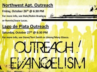 Northwest Apt. Outreach
Friday, October 26th @ 6:30 PM
For more info, see Dale/Robin Bradway
or Ronnie/Joyce Lucas.

Lago de Plata Outreach
Saturday, October 27th @ 6:30 PM
For more info, see Steve/Terri Smith or Jimmy/Mary Glasco.
 