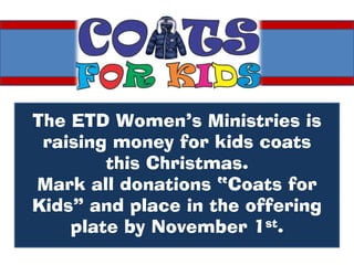 The ETD Women’s Ministries is
 raising money for kids coats
        this Christmas.
Mark all donations “Coats for
Kids” and place in the offering
    plate by November 1st.
 