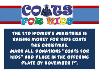 The ETD Women’s Ministries is
 raising money for kids coats
        this Christmas.
Mark all donations “Coats for
Kids” and place in the offering
    plate by November 1st.
 