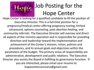 Job Posting for the
                              Hope Center
Hope Center is looking for a qualified candidate to fill the position of
           Executive Director. This is a full-time position for a
    pregnancy/medical center offering pregnancy testing, limited
      ultrasound, options counseling, post-abortion healing, and
community referrals. The Executive Director will oversee and direct
all aspects of the ministry operation and is responsible for providing
       direction and leadership toward the implementation and
       achievement of the Center’s mission, vision, policies and
      procedures, and its annual goals and objectives within the
 parameters of the budget. The primary areas of responsibility are
  administrative, development and public relations. The Executive
Director also assists the Board in fulfilling its governance function. If
            you are interested, please email your resume to
                   hopecentercorsicana@gmail.com.
 