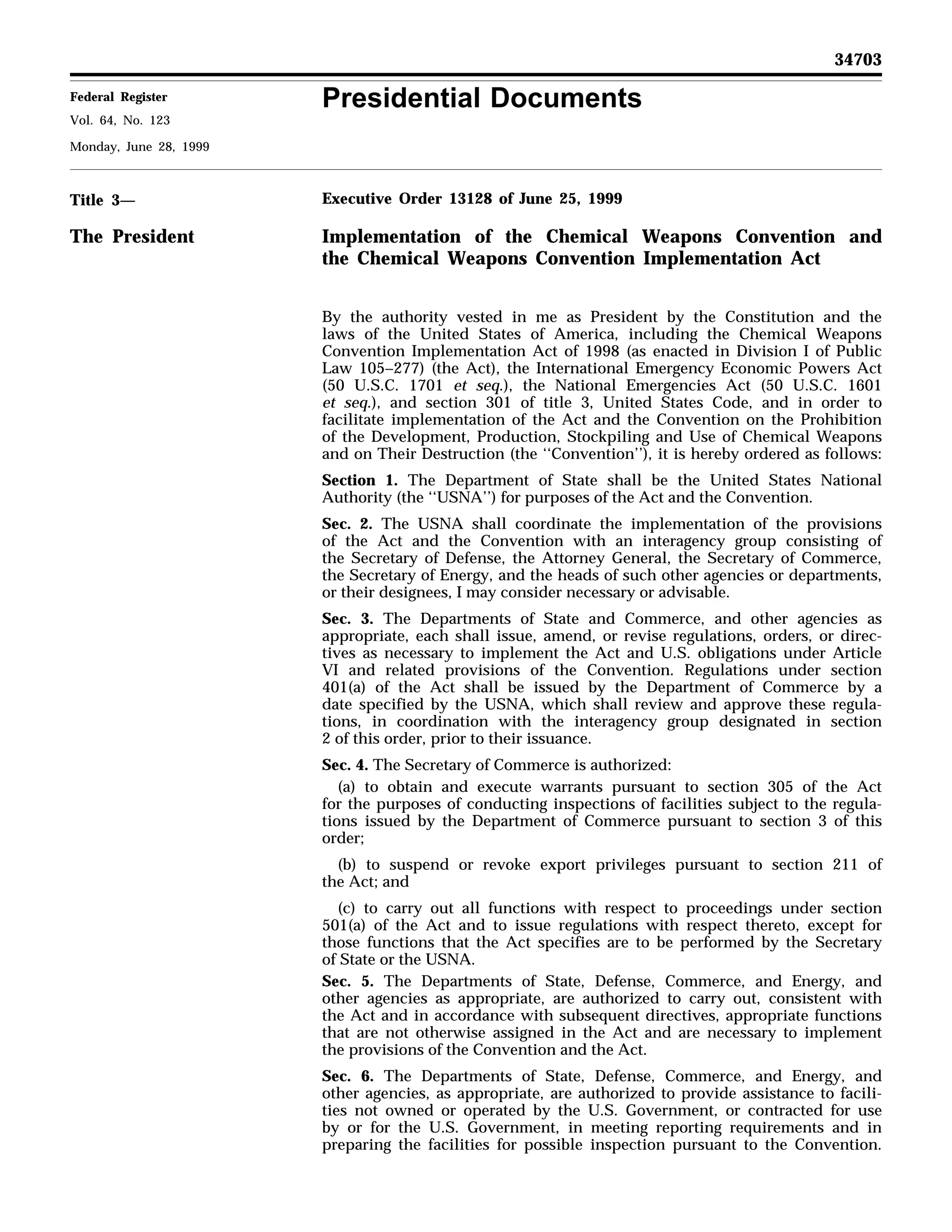Presidential Documents
34703
Federal Register
Vol. 64, No. 123
Monday, June 28, 1999
Title 3—
The President
Executive Order 13128 of June 25, 1999
Implementation of the Chemical Weapons Convention and
the Chemical Weapons Convention Implementation Act
By the authority vested in me as President by the Constitution and the
laws of the United States of America, including the Chemical Weapons
Convention Implementation Act of 1998 (as enacted in Division I of Public
Law 105–277) (the Act), the International Emergency Economic Powers Act
(50 U.S.C. 1701 et seq.), the National Emergencies Act (50 U.S.C. 1601
et seq.), and section 301 of title 3, United States Code, and in order to
facilitate implementation of the Act and the Convention on the Prohibition
of the Development, Production, Stockpiling and Use of Chemical Weapons
and on Their Destruction (the ‘‘Convention’’), it is hereby ordered as follows:
Section 1. The Department of State shall be the United States National
Authority (the ‘‘USNA’’) for purposes of the Act and the Convention.
Sec. 2. The USNA shall coordinate the implementation of the provisions
of the Act and the Convention with an interagency group consisting of
the Secretary of Defense, the Attorney General, the Secretary of Commerce,
the Secretary of Energy, and the heads of such other agencies or departments,
or their designees, I may consider necessary or advisable.
Sec. 3. The Departments of State and Commerce, and other agencies as
appropriate, each shall issue, amend, or revise regulations, orders, or direc-
tives as necessary to implement the Act and U.S. obligations under Article
VI and related provisions of the Convention. Regulations under section
401(a) of the Act shall be issued by the Department of Commerce by a
date specified by the USNA, which shall review and approve these regula-
tions, in coordination with the interagency group designated in section
2 of this order, prior to their issuance.
Sec. 4. The Secretary of Commerce is authorized:
(a) to obtain and execute warrants pursuant to section 305 of the Act
for the purposes of conducting inspections of facilities subject to the regula-
tions issued by the Department of Commerce pursuant to section 3 of this
order;
(b) to suspend or revoke export privileges pursuant to section 211 of
the Act; and
(c) to carry out all functions with respect to proceedings under section
501(a) of the Act and to issue regulations with respect thereto, except for
those functions that the Act specifies are to be performed by the Secretary
of State or the USNA.
Sec. 5. The Departments of State, Defense, Commerce, and Energy, and
other agencies as appropriate, are authorized to carry out, consistent with
the Act and in accordance with subsequent directives, appropriate functions
that are not otherwise assigned in the Act and are necessary to implement
the provisions of the Convention and the Act.
Sec. 6. The Departments of State, Defense, Commerce, and Energy, and
other agencies, as appropriate, are authorized to provide assistance to facili-
ties not owned or operated by the U.S. Government, or contracted for use
by or for the U.S. Government, in meeting reporting requirements and in
preparing the facilities for possible inspection pursuant to the Convention.
 