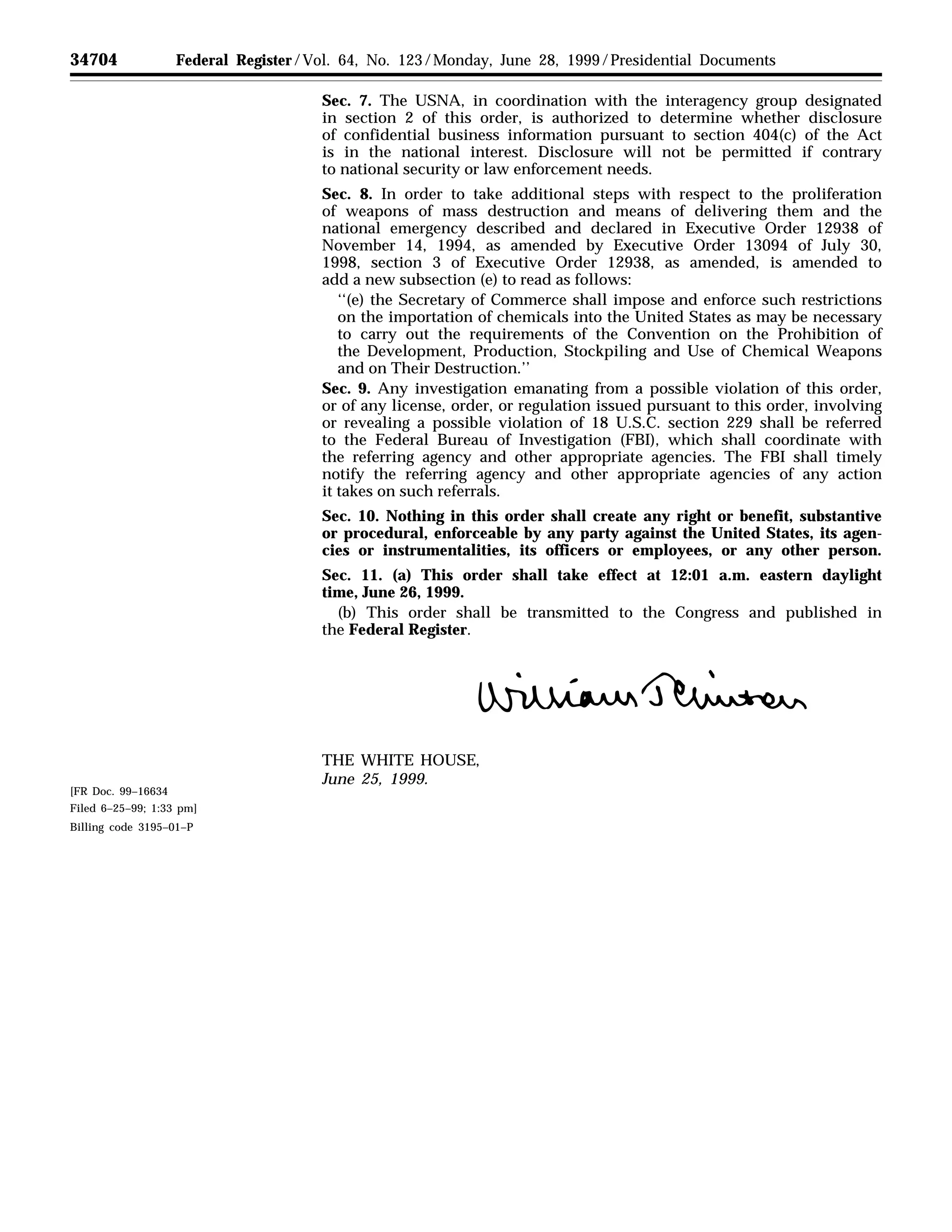 34704 Federal Register / Vol. 64, No. 123 / Monday, June 28, 1999 / Presidential Documents
Sec. 7. The USNA, in coordination with the interagency group designated
in section 2 of this order, is authorized to determine whether disclosure
of confidential business information pursuant to section 404(c) of the Act
is in the national interest. Disclosure will not be permitted if contrary
to national security or law enforcement needs.
Sec. 8. In order to take additional steps with respect to the proliferation
of weapons of mass destruction and means of delivering them and the
national emergency described and declared in Executive Order 12938 of
November 14, 1994, as amended by Executive Order 13094 of July 30,
1998, section 3 of Executive Order 12938, as amended, is amended to
add a new subsection (e) to read as follows:
‘‘(e) the Secretary of Commerce shall impose and enforce such restrictions
on the importation of chemicals into the United States as may be necessary
to carry out the requirements of the Convention on the Prohibition of
the Development, Production, Stockpiling and Use of Chemical Weapons
and on Their Destruction.’’
Sec. 9. Any investigation emanating from a possible violation of this order,
or of any license, order, or regulation issued pursuant to this order, involving
or revealing a possible violation of 18 U.S.C. section 229 shall be referred
to the Federal Bureau of Investigation (FBI), which shall coordinate with
the referring agency and other appropriate agencies. The FBI shall timely
notify the referring agency and other appropriate agencies of any action
it takes on such referrals.
Sec. 10. Nothing in this order shall create any right or benefit, substantive
or procedural, enforceable by any party against the United States, its agen-
cies or instrumentalities, its officers or employees, or any other person.
Sec. 11. (a) This order shall take effect at 12:01 a.m. eastern daylight
time, June 26, 1999.
(b) This order shall be transmitted to the Congress and published in
the Federal Register.
œ–
THE WHITE HOUSE,
June 25, 1999.
[FR Doc. 99–16634
Filed 6–25–99; 1:33 pm]
Billing code 3195–01–P
 