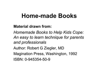 Home-made Books Material drawn from: Homemade Books to Help Kids Cope: An easy to learn technique for parents and professionals Author: Robert G Ziegler, MD Magination Press, Washington, 1992 ISBN: 0-945354-50-9 