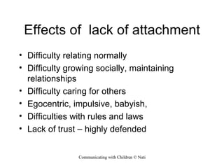 Effects of  lack of attachment Difficulty relating normally Difficulty growing socially, maintaining relationships Difficulty caring for others Egocentric, impulsive, babyish, Difficulties with rules and laws Lack of trust – highly defended 