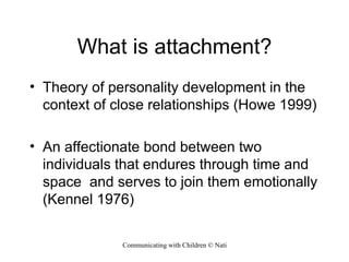 What is attachment? Theory of personality development in the context of close relationships (Howe 1999) An affectionate bond between two individuals that endures through time and space  and serves to join them emotionally (Kennel 1976) 