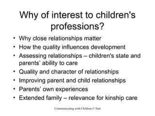 Why of interest to children's professions? Why close relationships matter How the quality influences development Assessing relationships – children's state and parents’ ability to care Quality and character of relationships  Improving parent and child relationships Parents’ own experiences Extended family – relevance for kinship care 
