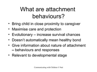 What are attachment  behaviours? Bring child in close proximity to caregiver Maximise care and protection Evolutionary – increase survival chances Doesn’t automatically mean healthy bond Give information about nature of attachment  –  behaviours and responses Relevant to developmental stage 