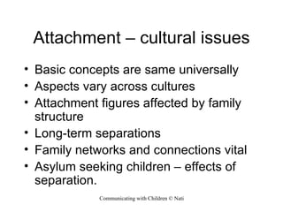 Attachment – cultural issues Basic concepts are same universally Aspects vary across cultures Attachment figures affected by family structure Long-term separations Family networks and connections vital Asylum seeking children – effects of separation. 