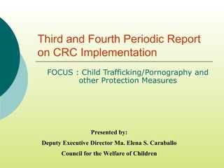 Third and Fourth Periodic Report on CRC Implementation FOCUS : Child Trafficking/Pornography and other Protection Measures Presented by: Deputy Executive Director Ma. Elena S. Caraballo Council for the Welfare of Children 