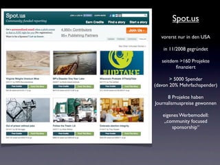 Spot.us
   vorerst nur in den USA

    in 11/2008 gegründet

   seitdem >160 Projekte
         ﬁnanziert

       > 5000 Spender
(davon 20% Mehrfachspender)

      8 Projekte haben
Journalismuspreise gewonnen

   eigenes Werbemodell:
    „community focused
       sponsorship“
 