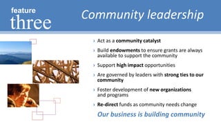 › Act as a community catalyst
› Build endowments to ensure grants are always
available to support the community
› Support high impact opportunities
› Are governed by leaders with strong ties to our
community
› Foster development of new organizations
and programs
› Re-direct funds as community needs change
Community leadershipfeature
three
Our business is building community
 