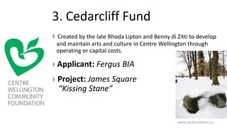 3. Cedarcliff Fund
› Created by the late Rhoda Lipton and Benny di Zitti to develop
and maintain arts and culture in Centre Wellington through
operating or capital costs.
› Applicant: Fergus BIA
› Project: James Square
“Kissing Stane”
www.cwcfoundation.ca
 